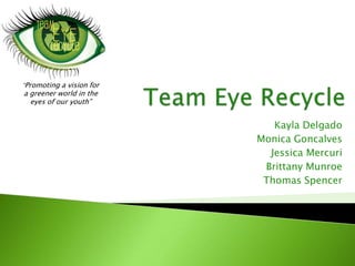 Team Eye Recycle  “Promoting a vision for  a greener world in the  eyes of our youth” Kayla Delgado  Monica Goncalves Jessica Mercuri Brittany Munroe  Thomas Spencer  