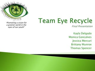Team Eye RecycleFinal Presentation  “Promoting a vision for  a greener world in the  eyes of our youth” Kayla Delgado  Monica Goncalves  Jessica Mercuri  Brittany Munroe  Thomas Spencer  