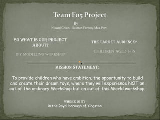 By  Nikunj Givan,  Salman Farooq, Max Port So what is our project about? DIY MODELLING WORKSHOP The target audience? Children aged 5-16 Where is it? in the Royal borough of Kingston Mission statement: To provide children who have ambition. the opportunity to build and create their dream toys, where they will experience NOT an out of the ordinary Workshop but an out of this World workshop . 