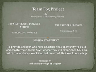 Team F05 Project By  Nikunj Givan,   SalmanFarooq, Max Port So what is our project about? DIY MODELLING WORKSHOP The target audience? Children aged 5-16 Mission statement: To provide children who have ambition. the opportunity to build and create their dream toys, where they will experience NOT an out of the ordinary Workshop but an out of this World workshop. Where is it? in the Royal borough of Kingston 