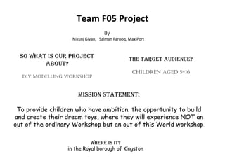 Team F05 Project By  Nikunj Givan,  Salman Farooq, Max Port So what is our project about? DIY MODELLING WORKSHOP The target audience? Children aged 5-16 Where is it? in the Royal borough of Kingston Mission statement: To provide children who have ambition. the opportunity to build and create their dream toys, where they will experience NOT an out of the ordinary Workshop but an out of this World workshop . 