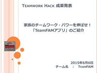 TEAMWORK HACK 成果発表
家族のチームワーク・パワーを伸ばせ！
「TeamFAMアプリ」のご紹介
2015年6月6日
チーム名 ： TEAMFAM
 