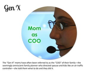 Mom as COO 
The “Gen X” moms have often been referred to as the “COO” of their family—the seemingly omniscient family planner who directed spouse and kids like an air traffic controller—she told them what to do and they did it.  