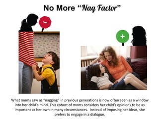 No More “” 
What moms saw as “nagging” in previous generations is now often seen as a window into her child’s mind. This cohort of moms considers her child’s opinions to be as important as her own in many circumstances. Instead of imposing her ideas, she prefers to engage in a dialogue.  