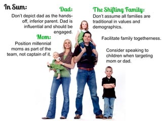 Position millennial moms as part of the team, not captain of it. 
Don’t depict dad as the hands- off, inferior parent. Dad is influential and should be engaged. 
Don’t assume all families are traditional in values and demographics. 
Consider speaking to children when targeting mom or dad. 
Facilitate family togetherness.  