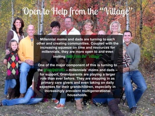 Millennial moms and dads are turning to each other and creating communities. Coupled with the increasing squeeze on time and resources for millennials, they are more open to and even inviting 
One of the major component of this is turning to the – millennials’ moms and dads – for support. Grandparents are playing a larger role than ever before. They are stepping in as primary care givers and even taking on daily expenses for their grandchildren, especially in increasingly prevalent multigenerational households.  