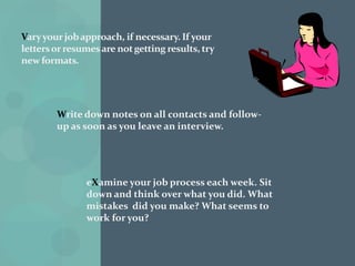 Sit alertly during the interview. Ron and Carly Krannich recommend leaning slightly, forward, toward the interviewer.Taking a temporary job may help pay the bills and keep up your morale during a long job search. Over 1.3 million Americans are “temping”.Use all possible sources of job leads: employment services, classified want ads, family friends, and so forth.