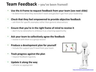 Jon Stephenson
https://uk.linkedin.com/in/stephensonjon
Team Feedback – you’ve been framed!
• Use the A-Frame to request feedback from your team (see next slide)
– to determine what they want/don’t want and get/don’t get from your leadership
• Check that they feel empowered to provide objective feedback
– ask them for specific examples rather than general observations
• Ensure that you’re in the right frame of mind to receive it
– don't try to rationalise it; embrace it as a learning opportunity
• Ask your team to collectively agree the feedback
– review it with them as a group session
• Produce a development plan for yourself
– include the support you’ll need from your team
• Track progress against the plan
– request feedback regularly
• Update it along the way
– reframe as appropriate
 