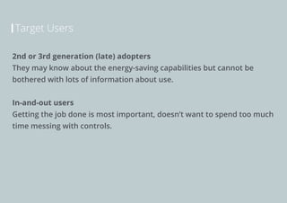 Target Users
2nd or 3rd generation (late) adopters
They may know about the energy-saving capabilities but cannot be
bothered with lots of information about use.
In-and-out users
Getting the job done is most important, doesn’t want to spend too much
time messing with controls.

 