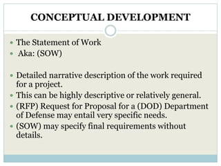 CONCEPTUAL DEVELOPMENT

 The Statement of Work
 Aka: (SOW)


 Detailed narrative description of the work required
  for a project.
 This can be highly descriptive or relatively general.
 (RFP) Request for Proposal for a (DOD) Department
  of Defense may entail very specific needs.
 (SOW) may specify final requirements without
  details.
 
