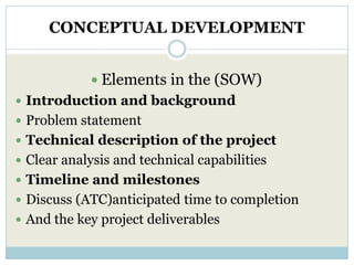 CONCEPTUAL DEVELOPMENT


             Elements in the (SOW)
 Introduction and background
 Problem statement
 Technical description of the project
 Clear analysis and technical capabilities
 Timeline and milestones
 Discuss (ATC)anticipated time to completion
 And the key project deliverables
 