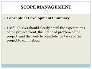 SCOPE MANAGEMENT

 Conceptual Development Summary


 Useful (SOW) should clearly detail the expectations
 of the project client, the intended problem of the
 project, and the work to complete the tasks of the
 project to completion.
 