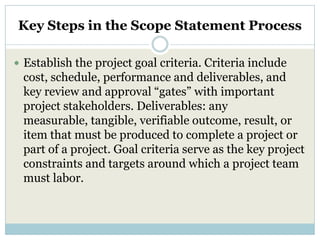 Key Steps in the Scope Statement Process

 Establish the project goal criteria. Criteria include
 cost, schedule, performance and deliverables, and
 key review and approval “gates” with important
 project stakeholders. Deliverables: any
 measurable, tangible, verifiable outcome, result, or
 item that must be produced to complete a project or
 part of a project. Goal criteria serve as the key project
 constraints and targets around which a project team
 must labor.
 