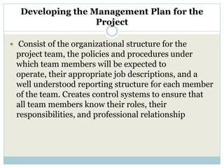 Developing the Management Plan for the
                   Project

 Consist of the organizational structure for the
 project team, the policies and procedures under
 which team members will be expected to
 operate, their appropriate job descriptions, and a
 well understood reporting structure for each member
 of the team. Creates control systems to ensure that
 all team members know their roles, their
 responsibilities, and professional relationship
 