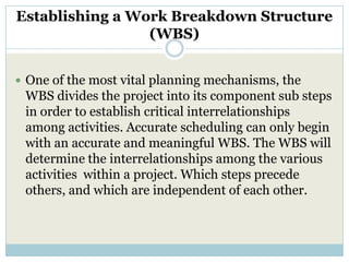 Establishing a Work Breakdown Structure
                 (WBS)


 One of the most vital planning mechanisms, the
 WBS divides the project into its component sub steps
 in order to establish critical interrelationships
 among activities. Accurate scheduling can only begin
 with an accurate and meaningful WBS. The WBS will
 determine the interrelationships among the various
 activities within a project. Which steps precede
 others, and which are independent of each other.
 