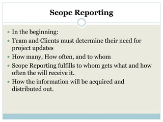 Scope Reporting

 In the beginning:
 Team and Clients must determine their need for
  project updates
 How many, How often, and to whom
 Scope Reporting fulfills to whom gets what and how
  often the will receive it.
 How the information will be acquired and
  distributed out.
 