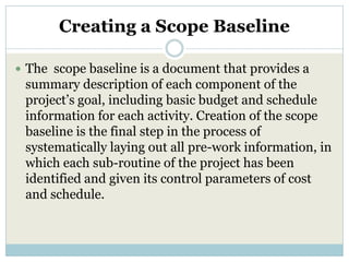 Creating a Scope Baseline

 The scope baseline is a document that provides a
 summary description of each component of the
 project’s goal, including basic budget and schedule
 information for each activity. Creation of the scope
 baseline is the final step in the process of
 systematically laying out all pre-work information, in
 which each sub-routine of the project has been
 identified and given its control parameters of cost
 and schedule.
 