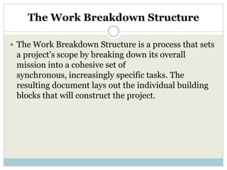 The Work Breakdown Structure

 The Work Breakdown Structure is a process that sets
 a project’s scope by breaking down its overall
 mission into a cohesive set of
 synchronous, increasingly specific tasks. The
 resulting document lays out the individual building
 blocks that will construct the project.
 