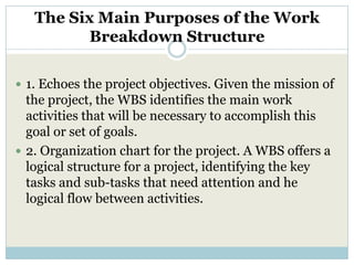 The Six Main Purposes of the Work
          Breakdown Structure

 1. Echoes the project objectives. Given the mission of
  the project, the WBS identifies the main work
  activities that will be necessary to accomplish this
  goal or set of goals.
 2. Organization chart for the project. A WBS offers a
  logical structure for a project, identifying the key
  tasks and sub-tasks that need attention and he
  logical flow between activities.
 