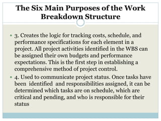 The Six Main Purposes of the Work
         Breakdown Structure

 3. Creates the logic for tracking costs, schedule, and
  performance specifications for each element in a
  project. All project activities identified in the WBS can
  be assigned their own budgets and performance
  expectations. This is the first step in establishing a
  comprehensive method of project control.
 4. Used to communicate project status. Once tasks have
  been identified and responsibilities assigned, it can be
  determined which tasks are on schedule, which are
  critical and pending, and who is responsible for their
  status
 