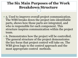 The Six Main Purposes of the Work
         Breakdown Structure

 5. Used to improve overall project communication.
  The WBS breaks down the project into identifiable
  parts, shows how those parts are integrated, and
  who is responsible for each component. This
  structure inspires communication within the project
  team.
 6. Demonstrates how the project will be controlled.
  The general structure of the project demonstrates
  the key focus that project control will take on. The
  WBS gives logic to the control approach and the
  most appropriate control methods.
 