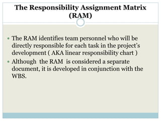 The Responsibility Assignment Matrix
                 (RAM)


 The RAM identifies team personnel who will be
  directly responsible for each task in the project’s
  development ( AKA linear responsibility chart )
 Although the RAM is considered a separate
  document, it is developed in conjunction with the
  WBS.
 