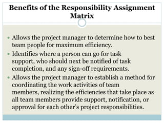Benefits of the Responsibility Assignment
                  Matrix


 Allows the project manager to determine how to best
  team people for maximum efficiency.
 Identifies where a person can go for task
  support, who should next be notified of task
  completion, and any sign-off requirements.
 Allows the project manager to establish a method for
  coordinating the work activities of team
  members, realizing the efficiencies that take place as
  all team members provide support, notification, or
  approval for each other’s project responsibilities.
 