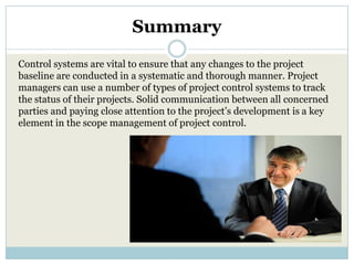 Summary
Control systems are vital to ensure that any changes to the project
baseline are conducted in a systematic and thorough manner. Project
managers can use a number of types of project control systems to track
the status of their projects. Solid communication between all concerned
parties and paying close attention to the project’s development is a key
element in the scope management of project control.
 