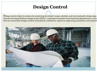 Design Control
Design control relates to systems for monitoring the project’s scope, schedule, and costs during the design stage.
Chrysler developed Platform Design Teams (PDTs) , composed of members from functional departments, to ensu
that new automobile designs could be immediately evaluated by experts in engineering, production, and marketin
 