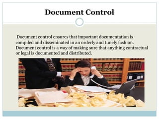 Document Control


Document control ensures that important documentation is
compiled and disseminated in an orderly and timely fashion.
Document control is a way of making sure that anything contractual
or legal is documented and distributed.
 
