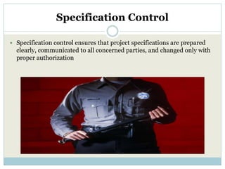 Specification Control

 Specification control ensures that project specifications are prepared
  clearly, communicated to all concerned parties, and changed only with
  proper authorization
 