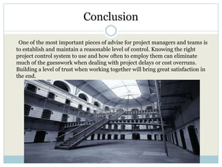 Conclusion

 One of the most important pieces of advise for project managers and teams is
to establish and maintain a reasonable level of control. Knowing the right
project control system to use and how often to employ them can eliminate
much of the guesswork when dealing with project delays or cost overruns.
Building a level of trust when working together will bring great satisfaction in
the end.
 