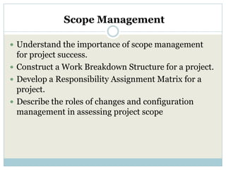 Scope Management

 Understand the importance of scope management
  for project success.
 Construct a Work Breakdown Structure for a project.
 Develop a Responsibility Assignment Matrix for a
  project.
 Describe the roles of changes and configuration
  management in assessing project scope
 