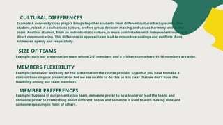 CULTURAL DIFFERENCES
Example A university class project brings together students from different cultural backgrounds. One
student, raised in a collectivist culture, prefers group decision-making and values harmony within the
team. Another student, from an individualistic culture, is more comfortable with independent work and
direct communication. This difference in approach can lead to misunderstandings and conflicts if not
addressed openly and respectfully.
MEMBERS FLEXIBILITY
Example: whenever we ready for the presentation the course provider says that you have to make a
content base on your presentation but we are unable to do this so it is clear that we don’t have the
flexibility among our team members.
MEMBER PREFERENCES
Example: Suppose in our presentation team, someone prefer to be a leader or lead the team, and
someone prefer to researching about different topics and someone is used to with making slide and
someone speaking in front of others.
SIZE OF TEAMS
Example: such our presentation team where(2-5) members and a cricket team where 11-16 members are exist.
 