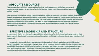 ADEQUATE RESOURCES
Teams depend on sufficient resources like funding, tools, equipment, skilled personnel, and
administrative support to function effectively. Without these, even the most skilled teams may fail to
deliver results.
• For example; The Padma Bridge Project The Padma Bridge, a mega infrastructure project, depended
heavily on adequate resources, including government funding, advanced construction equipment, and
skilled engineers. Despite initial challenges, the government ensured continuous funding and imported
necessary technologies. This enabled the team to overcome engineering and logistical challenges,
resulting in the successful completion of the bridge, which has boosted connectivity and economic
activity in the region
EFFECTIVE LEADERSHIP AND STRUCTURE
A team needs clarity on roles and responsibilities to function effectively. Good leadership ensures that
tasks are well-distributed, ensure smooth collaboration, conflicts are minimized, and team members feel
supported.
• For example; Garment Industry Management In Bangladesh's Ready-Made Garment (RMG) sector,
factory managers and supervisors play a critical role in ensuring smooth production. For instance, during
the COVID-19 pandemic, RMG factories had to restructure workflows to ensure health guidelines were
met while meeting export deadlines. Effective leadership enabled teams to adopt shift-based work
schedules and maintain productivity under strict safety protocols.
 