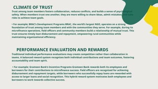CLIMATE OF TRUST
Trust among team members fosters collaboration, reduces conflicts, and builds a sense of psychological
safety. When members trust one another, they are more willing to share ideas, admit mistakes, and take
risks to achieve team goals.
• For example; BRAC’s Development Programs BRAC, the world’s largest NGO, operates on a strong
foundation of trust among team members and with the communities they serve. For example, during its
microfinance operations, field officers and community members build a relationship of mutual trust. This
trust ensures timely loan disbursement and repayment, empowering rural communities while
maintaining organizational efficiency.
PERFORMANCE EVALUATION AND REWARDS
Traditional individual performance evaluations may create competition rather than collaboration in
teams. A balanced reward system recognizes both individual contributions and team outcomes, fostering
accountability and team spirit.
• For example; Grameen Bank’s Incentive Programs Grameen Bank rewards both its employees and
borrowers for their contributions to microfinance success. Field officers are recognized for achieving
disbursement and repayment targets, while borrowers who successfully repay loans are rewarded with
access to larger loans and social recognition. This hybrid reward system motivates both employees and
borrowers to work towards collective success.
 