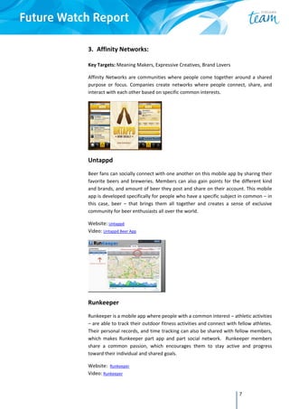7
3. Affinity Networks: 
 
Key Targets: Meaning Makers, Expressive Creatives, Brand Lovers 
Affinity Networks are communities where people come together around a shared 
purpose  or  focus.  Companies  create  networks  where  people  connect,  share,  and 
interact with each other based on specific common interests. 
 
Untappd 
Beer fans can socially connect with one another on this mobile app by sharing their 
favorite beers and breweries. Members can also gain points for the different kind 
and brands, and amount of beer they post and share on their account. This mobile 
app is developed specifically for people who have a specific subject in common – in 
this  case,  beer  –  that  brings  them  all  together  and  creates  a  sense  of  exclusive 
community for beer enthusiasts all over the world. 
Website: Untappd  
Video: Untappd Beer App 
 
Runkeeper 
Runkeeper is a mobile app where people with a common interest – athletic activities 
– are able to track their outdoor fitness activities and connect with fellow athletes. 
Their personal records, and time tracking can also be shared with fellow members, 
which  makes  Runkeeper  part  app  and  part  social  network.    Runkeeper  members 
share  a  common  passion,  which  encourages  them  to  stay  active  and  progress 
toward their individual and shared goals. 
Website:  Runkeeper  
Video: Runkeeper  
 