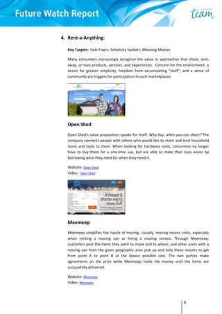 8
4. Rent‐a‐Anything:  
 
Key Targets:  Fear Fixers, Simplicity Seekers, Meaning Makers 
Many  consumers  increasingly  recognize  the  value  in  approaches  that  share,  rent, 
swap, or loan products, services, and experiences.  Concern for the environment, a 
desire  for  greater  simplicity,  freedom  from  accumulating  “stuff”,  and  a  sense  of 
community are triggers for participation in such marketplaces. 
 
Open Shed 
Open Shed’s value proposition speaks for itself: Why buy, when you can share? The 
company connects people with others who would like to share and lend household 
items  and  tools  to  them.  When  looking  for  hardware  tools,  consumers  no  longer 
have  to  buy  them  for  a  one‐time  use,  but  are  able  to  make  their  lives  easier  by 
borrowing what they need for when they need it. 
Website: Open Shed 
Video:  Open Shed 
 
Meemeep 
Meemeep simplifies the hassle of moving. Usually, moving means costs, especially 
when  renting  a  moving  van  or  hiring  a  moving  service.  Through  Meemeep, 
customers post the items they want to move and to where, and other users with a 
moving van from the given geographic area pick up and help these movers to get 
from  point  A  to  point  B  at  the  lowest  possible  cost.  The  two  parties  make 
agreements  on  the  price  while  Meemeep  holds  the  money  until  the  items  are 
successfully delivered.  
Website: Meemeep 
Video: Meemeep 
 