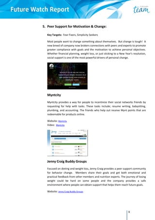 9
5. Peer Support for Motivation & Change:  
 
Key Targets:  Fear Fixers, Simplicity Seekers 
Most people want to change something about themselves.  But change is tough!  A 
new breed of company now brokers connections with peers and experts to promote 
greater compliance with goals and the motivation to achieve personal objectives. 
Whether financial planning, weight loss, or just sticking to a New Year’s resolution, 
social support is one of the most powerful drivers of personal change. 
 
Myntcity 
Myntcity provides a way for people to incentivize their social networks friends by 
requesting  for  help  with  tasks.  These  tasks  include;  resume  writing,  babysitting, 
plumbing, and accounting. The friends who help out receive Mynt points that are 
redeemable for products online.  
Website: Myntcity  
Video:  Myntcity 
 
Jenny Craig Buddy Groups 
Focused on dieting and weight loss, Jenny Craig provides a peer support community 
for  behavior  change.    Members  share  their  goals  and  get  both  emotional  and 
practical feedback from other members and nutrition experts. The journey of losing 
weight  could  be  hard  on  some  people  and  the  company  provides  a  safe 
environment where people can obtain support that helps them reach future goals. 
Website: Jenny Craig Buddy Groups 
 
 
 