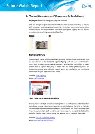 11
7. “Fun‐and‐Games‐Agement” (Engagement for Fun & Games) 
 
Key Targets: Experiential Engagers, Impulse Followers   
With the struggle to gain consumer mindshare, many brands are looking to interact 
with consumers by creating experiences that rely on fun, games, and humor. Often 
these strategies and programs take consumers by surprise, tapping into the impulse 
to explore, try something new, or just have fun. 
 
Traffic Light Pong 
This crosswalk traffic light in downtown Germany engages fellow pedestrians from 
the opposite side of the street with a game of pong. Each side uses a controller on a 
street post. Strangers become game opponents while waiting for the light to green, 
and are able to express their glory or defeat after the traffic light turns green. This 
‘urban  interactions’  was  originally  created  as  an  art  installation,  but  commercial 
applications may be right around the corner.  
Website: Traffic Light Pong 
Video: Traffic Light Pong 
 
Coca Cola Small Worlds Machine 
Two countries with high tensions came together to share happiness when Coca‐Cola 
placed two vending machines in two malls, one in India and the other in Pakistan.  
The vending machines were connected with touchscreens and a live streaming video 
feed.  Consumers from both countries were encouraged to complete tasks together 
including dancing, peace sign drawing, and waving, before receiving their Coke. 
Website: Coca Cola Small Worlds Machine  
Video:  Coca Cola Small Worlds Machine 
 