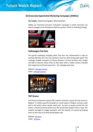 14
10.Grassroots Experiential Marketing Campaigns (GEMCs): 
 
Key Targets:  Experiential Engagers, Meaning Makers  
GEMCs  are  interactive  consumer  “activation”  campaigns  in  which  consumers  are 
directly engaged as the driving force behind a product rollout or marketing strategy. 
 
Volkswagen Fast lane 
The  guerilla  marketing  campaign  called  ‘Fast  lane’  was  implemented  in  order  to 
promote VW Polo GT’s two core elements: have fun while driving with speed. The 
campaign enabled mall‐goers to choose between a normal escalator and a bright 
red slide to descend. Many chose to slide down while a hidden camera recorded 
their experience and facial expressions – the campaign went viral. 
Website: Volkswagen FastLane  
Video:  Volkswagen FastLane 
 
TNT Drama 
The American television network TNT created a dramatic surprise for their launch in 
Belgium. It created a guerilla campaign on a quiet square in Belguim and put a pole 
with  a  red  button  where  people  could  push.  As  soon  as  people  pushed  the  red 
button, a theatrical drama would occur that would leave people’s faces in awe. The 
network  managed  to  engage  spectators  with  the  element  of  surprise  by  keeping 
them on their toes as to what would happen next.  
Website: TNT Drama  
Video:  TNT Drama 
 