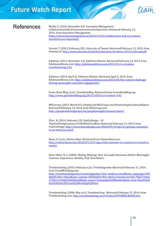 16
References Bhalla,	G.	(2010,	November	03).	Innovation	Management	‐	
CollaborationAndCoCreationIncentivesAreImportant.	Retrieved	February	12,		
2014,	from	Innovation	Management:	
https://innovationmanagement.se/2010/11/03/collaboration‐and‐co‐creation‐
incentives‐are‐important/	
Dvorak,	T.	(2013,	February	02).	University	of	Twente.	Retrieved	February	12,	2014,	from	
Utwente.nl:	http://www.utwente.nl/mb/ba/education/ba‐thesis‐2013‐2/dvorak.pdf		
Edelman.	(2013,	November	12).	Edelman	Editions.	Retrieved	February	24,	2014,	from	
Edelmaneditions.com:	http://edelmaneditions.com/2013/11/co‐creation‐
crowdsourcing‐2‐0/	
Edelman.	(2014,	April	2).	Edelman	Editions.	Retrieved	April	2,	2014,	from	
Edelmaneditions.com:	http://edelmaneditions.com/2014/04/the‐content‐challenge‐
driving‐meaningful‐consumer‐engagement/	
Green	Book	Blog.	(n.d.).	GreenBookBlog.	Retrieved	from	GreenBookBlog.org:	
http://www.greenbookblog.org/2013/10/01/co‐creation‐3‐0/		
MSLGroup.	(2013,	March	01).	PeoplesLab.MSLGroup.com/PeoplesInsights/AnnualReport.	
Retrieved	February	13,	2014,	from	MSLGroup.com:	
http://peopleslab.mslgroup.com/peoplesinsights/annual‐report/	
Pfarr,	N.	(2014,	February	13).	FastCoDesign	‐	10	
TipsForGettingCustomersToDoWhatYouWant.	Retrieved	February	13,	2014,	from	
FastCoDesign:	http://www.fastcodesign.com/3026399/10‐tips‐for‐getting‐customers‐
to‐do‐what‐you‐want	
Sloan,	D.	(n.d.).	Venture	Beat.	Retrieved	from	Venturebeat.com:	
http://venturebeat.com/2010/07/19/5‐signs‐that‐customer‐co‐creation‐is‐a‐trend‐to‐
watch/	
Steve	Diller,	N.	S.	(2006).	Making	Meaning:	How	Successful	Businesses	Deliver	Meaningful	
Customer	Experiences.	Berkley,	USA:	New	Riders	.	
Trendwatching.	(2014,	February	n/a).	TrendsUpgradia.	Retrieved	February	11,	2014,	
from	TrendWatching.com:	
http://trendwatching.com/trends/upgradia/?utm_medium=email&utm_campaign=UPG
RADIA+NA++NoCo&utm_content=UPGRADIA+NA++NoCo+Version+A+CID_79ba776da5
1758c11134a025d24deae0&utm_source=Campaign%20Monitor&utm_term=Read%20t
he%20full%20Trend%20Briefing%20here	
Trendwatching.	(2006,	May	n/a).	Trendwatching	.	Retrieved	February	15,	2014,	from	
Trendwatching.com:	http://trendwatching.com/trends/CUSTOMER‐MADE.htm	
 