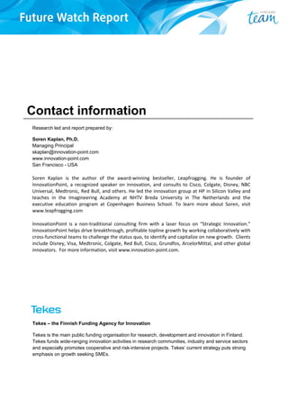 Contact information
Research led and report prepared by:
Soren Kaplan, Ph.D.
Managing Principal
skaplan@innovation-point.com
www.innovation-point.com
San Francisco - USA
Soren  Kaplan  is  the  author  of  the  award‐winning  bestseller,  Leapfrogging.  He  is  founder  of 
InnovationPoint, a recognized speaker on innovation, and consults to Cisco, Colgate, Disney, NBC 
Universal, Medtronic, Red Bull, and others. He led the innovation group at HP in Silicon Valley and 
teaches  in  the  Imagineering  Academy  at  NHTV  Breda  University  in  The  Netherlands  and  the 
executive  education  program  at  Copenhagen  Business  School.  To  learn  more  about  Soren,  visit 
www.leapfrogging.com 
InnovationPoint  is  a  non‐traditional  consulting  firm  with  a  laser  focus  on  “Strategic  Innovation.” 
InnovationPoint helps drive breakthrough, profitable topline growth by working collaboratively with 
cross‐functional teams to challenge the status quo, to identify and capitalize on new growth.  Clients 
include Disney, Visa, Medtronic, Colgate, Red Bull, Cisco, Grundfos, ArcelorMittal, and other global 
innovators.  For more information, visit www.innovation‐point.com.
Tekes – the Finnish Funding Agency for Innovation
Tekes is the main public funding organisation for research, development and innovation in Finland.
Tekes funds wide-ranging innovation activities in research communities, industry and service sectors
and especially promotes cooperative and risk-intensive projects. Tekes’ current strategy puts strong
emphasis on growth seeking SMEs.
 