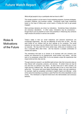 1
Roles &
Motivations
of the Future
What will get people to buy or participate what we have to offer?
This simple question is at the heart of most marketing programs, business strategies,
innovation initiatives, and business models. Companies make huge investments
based on the hope of hitting upon unmet needs or finding the hook to get people
engaged.
Most purchase decisions are driven by motivations. Sometimes these motivations
are conscious calculations. In other cases, motivations may be unconscious –
though they’re just as powerful (or even more powerful) in influencing why someone
might choose one product or service over another.
Today’s reality is that our social institutions and personal experiences are
increasingly fragmented. We may act differently at home than at work. We may
want things for our children that we don’t splurge on for ourselves. The social
networks we care about may be different from those of our closest friends, or even
our spouses. We may work from home certain days, while jump on airplanes or go
into a corporate office other times. Life has become a complex combination of
choices and options.
The motivations that lead us to choose to do business with one company over
another are influenced by our backgrounds, social context, and culture. Just like
each of us possesses unique DNA, so do we possess unique life experiences that
impact what we think, feel, and do.
Through extensive research, we identified eight primary roles that consumers play as
they interact with companies, products, and services. At certain times we may let
one role drive our behavior over others. At other times and in other contexts, we
might assume a different role. We also might also take on two or more roles at the
same time. The person who loves Apple’s technology, stores, and user experience,
for example, might be completely committed to Apple’s higher end offerings – while
at the same time deciding to purchase a used iPad from the online classifieds to save
money. This individual is a high-end brand lover who demonstrates cost conscious
behavior.
 