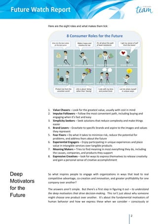 2
Deep
Motivators
for the
Future
Here are the eight roles and what makes them tick:
 
1. Value Chasers – Look for the greatest value, usually with cost in mind 
2. Impulse Followers – Follow the most convenient path, including buying and 
engaging when it’s fast and easy 
3. Simplicity Seekers – Seek solutions that reduce complexity and make things 
easier 
4. Brand Lovers – Gravitate to specific brands and aspire to the images and values 
they represent 
5. Fear Fixers – Do what it takes to minimize risk, reduce the potential for 
problems, and address fears about the future 
6. Experiential Engagers – Enjoy participating in unique experiences and place 
value in intangible services over tangible products 
7. Meaning Makers – Tries to find meaning in most everything they do, including 
the causes, companies, and products they support 
8. Expressive Creatives – look for ways to express themselves to release creativity 
and gain a personal sense of creative accomplishment 
 
 
 
So  what  inspires  people  to  engage  with  organizations  in  ways  that  lead  to  real 
competitive advantage, co‐creation and innovation, and greater profitability for one 
company over another? 
The answers aren’t simple.  But there’s a first step in figuring it out – to understand 
the deep motivators that drive decision‐making.  This isn’t just about why someone 
might choose one product over another.  It’s about the fundamental motivators of 
human  behavior  and  how  we  express  these  when  we  consider  –  consciously  or 
 