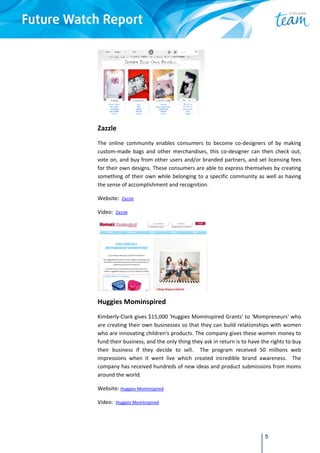 5
 
Zazzle  
The  online  community  enables  consumers  to  become  co‐designers  of  by  making 
custom‐made  bags  and  other  merchandises,  this  co‐designer  can  then  check  out, 
vote on, and buy from other users and/or branded partners, and set licensing fees 
for their own designs. These consumers are able to express themselves by creating 
something of their own while belonging to a specific community as well as having 
the sense of accomplishment and recognition.  
Website:  Zazzle  
Video:  Zazzle 
 
Huggies Mominspired  
Kimberly‐Clark gives $15,000 'Huggies MomInspired Grants' to 'Mompreneurs' who 
are creating their own businesses so that they can build relationships with women 
who are innovating children's products. The company gives these women money to 
fund their business, and the only thing they ask in return is to have the rights to buy 
their  business  if  they  decide  to  sell.    The  program  received  50  millions  web 
impressions  when  it  went  live  which  created  incredible  brand  awareness.    The 
company has received hundreds of new ideas and product submissions from moms 
around the world. 
Website: Huggies MomInspired  
Video:  Huggies MomInspired  
 
 