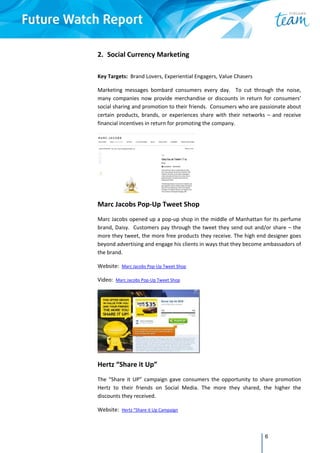 6
2. Social Currency Marketing 
 
Key Targets:  Brand Lovers, Experiential Engagers, Value Chasers 
Marketing  messages  bombard  consumers  every  day.    To  cut  through  the  noise, 
many companies now provide merchandise or discounts in return for consumers’ 
social sharing and promotion to their friends.  Consumers who are passionate about 
certain  products,  brands,  or  experiences  share  with  their  networks  –  and  receive 
financial incentives in return for promoting the company.  
 
Marc Jacobs Pop‐Up Tweet Shop 
Marc Jacobs opened up a pop‐up shop in the middle of Manhattan for its perfume 
brand, Daisy.  Customers pay through the tweet they send out and/or share – the 
more they tweet, the more free products they receive. The high end designer goes 
beyond advertising and engage his clients in ways that they become ambassadors of 
the brand. 
Website:  Marc Jacobs Pop‐Up Tweet Shop  
Video:  Marc Jacobs Pop‐Up Tweet Shop  
 
Hertz “Share it Up” 
The “Share it UP” campaign gave  consumers the opportunity to share promotion 
Hertz  to  their  friends  on  Social  Media.  The  more  they  shared,  the  higher  the 
discounts they received. 
Website:  Hertz “Share it Up Campaign  
 