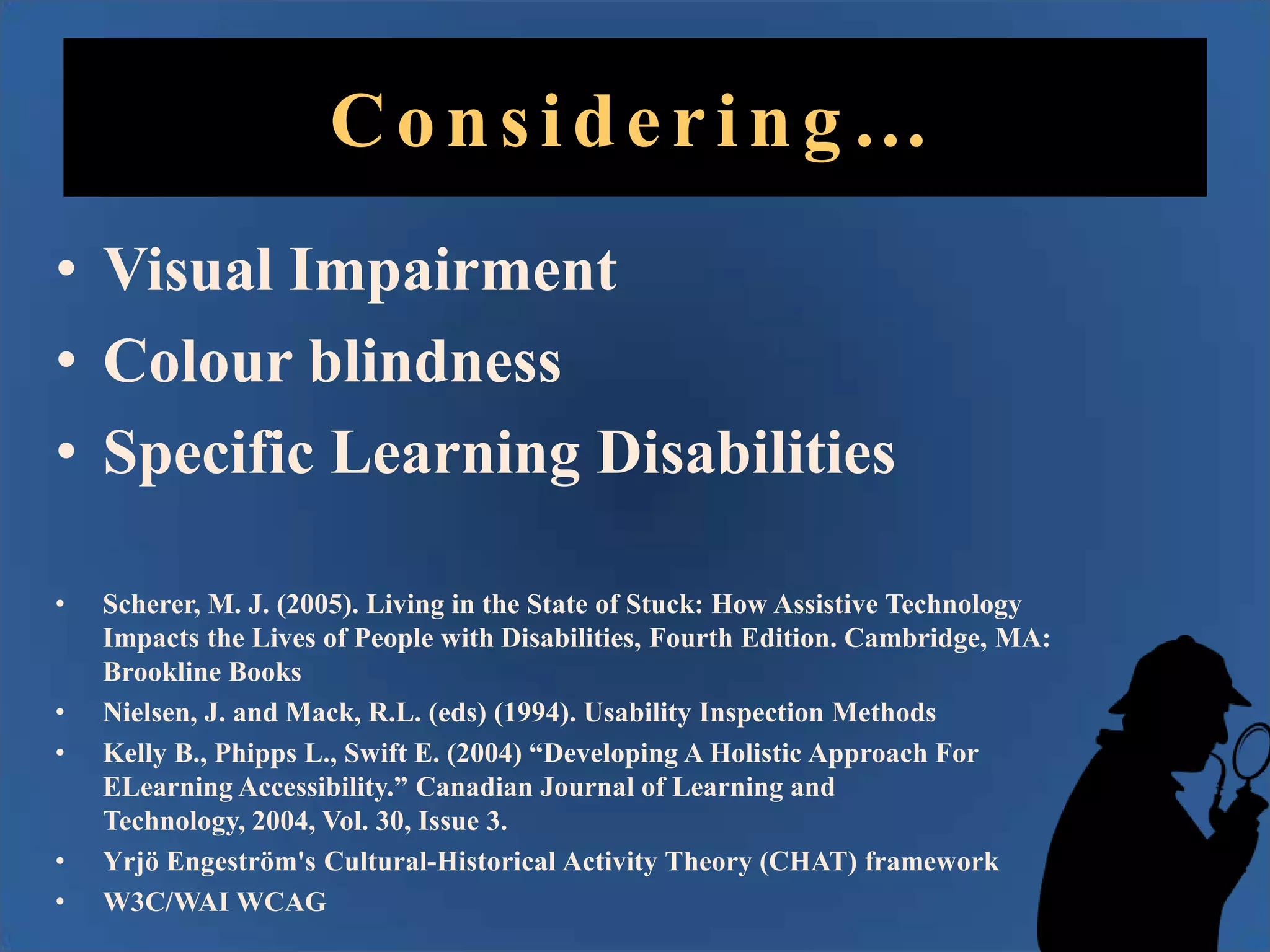 Considering…
• Visual Impairment
• Colour blindness
• Specific Learning Disabilities
•

•
•

•
•

Scherer, M. J. (2005). Living in the State of Stuck: How Assistive Technology
Impacts the Lives of People with Disabilities, Fourth Edition. Cambridge, MA:
Brookline Books
Nielsen, J. and Mack, R.L. (eds) (1994). Usability Inspection Methods
Kelly B., Phipps L., Swift E. (2004) “Developing A Holistic Approach For
ELearning Accessibility.” Canadian Journal of Learning and
Technology, 2004, Vol. 30, Issue 3.
Yrjö Engeström's Cultural-Historical Activity Theory (CHAT) framework
W3C/WAI WCAG

 