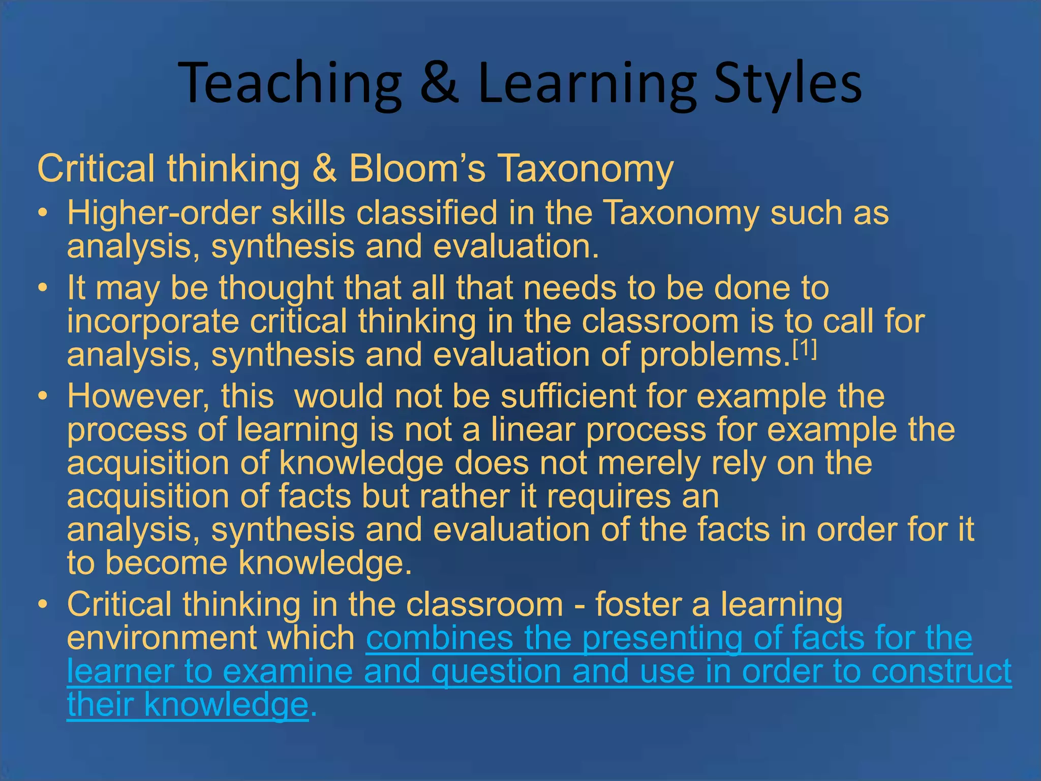 Teaching & Learning Styles
Critical thinking & Bloom’s Taxonomy
• Higher-order skills classified in the Taxonomy such as
analysis, synthesis and evaluation.
• It may be thought that all that needs to be done to
incorporate critical thinking in the classroom is to call for
analysis, synthesis and evaluation of problems.[1]
• However, this would not be sufficient for example the
process of learning is not a linear process for example the
acquisition of knowledge does not merely rely on the
acquisition of facts but rather it requires an
analysis, synthesis and evaluation of the facts in order for it
to become knowledge.
• Critical thinking in the classroom - foster a learning
environment which combines the presenting of facts for the
learner to examine and question and use in order to construct
their knowledge.

 