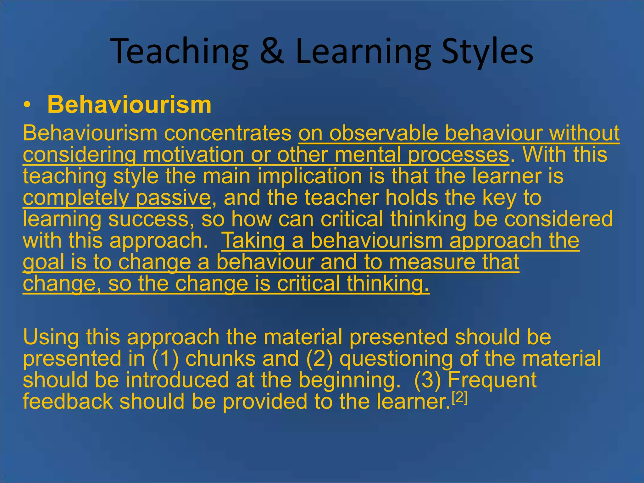 Teaching & Learning Styles
• Behaviourism
Behaviourism concentrates on observable behaviour without
considering motivation or other mental processes. With this
teaching style the main implication is that the learner is
completely passive, and the teacher holds the key to
learning success, so how can critical thinking be considered
with this approach. Taking a behaviourism approach the
goal is to change a behaviour and to measure that
change, so the change is critical thinking.
Using this approach the material presented should be
presented in (1) chunks and (2) questioning of the material
should be introduced at the beginning. (3) Frequent
feedback should be provided to the learner.[2]

 